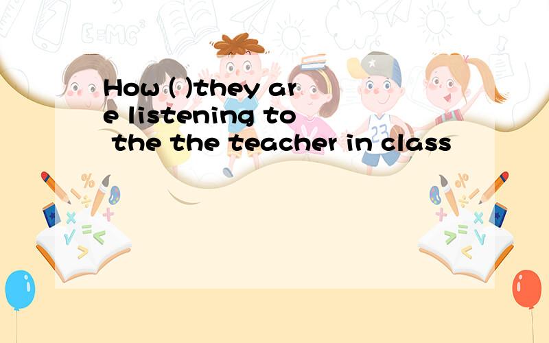How ( )they are listening to the the teacher in class